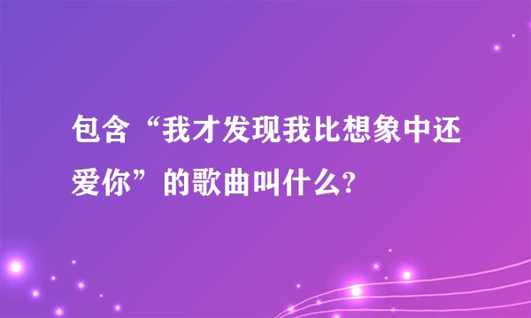 包含“我才发现我比想象中还爱你”的歌曲叫什么?