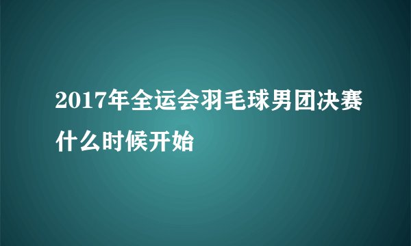 2017年全运会羽毛球男团决赛什么时候开始