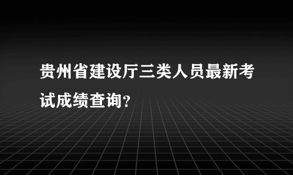 贵州省建设厅三类人员最新考试成绩查询？