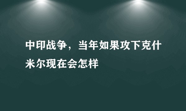 中印战争，当年如果攻下克什米尔现在会怎样