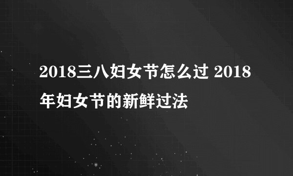 2018三八妇女节怎么过 2018年妇女节的新鲜过法