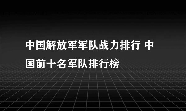 中国解放军军队战力排行 中国前十名军队排行榜