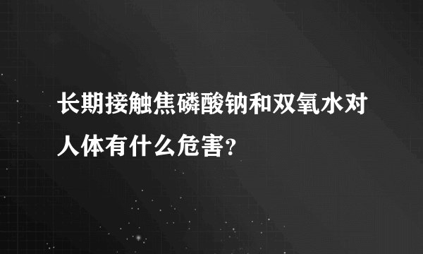 长期接触焦磷酸钠和双氧水对人体有什么危害？