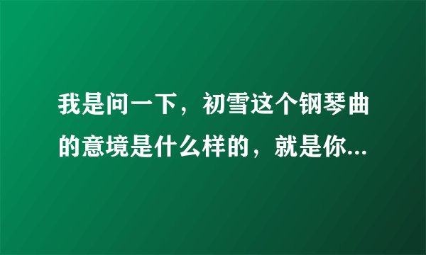 我是问一下，初雪这个钢琴曲的意境是什么样的，就是你听了这个钢琴曲的联想，谢谢学霸们啦！
