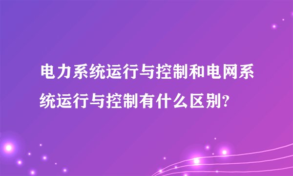 电力系统运行与控制和电网系统运行与控制有什么区别?