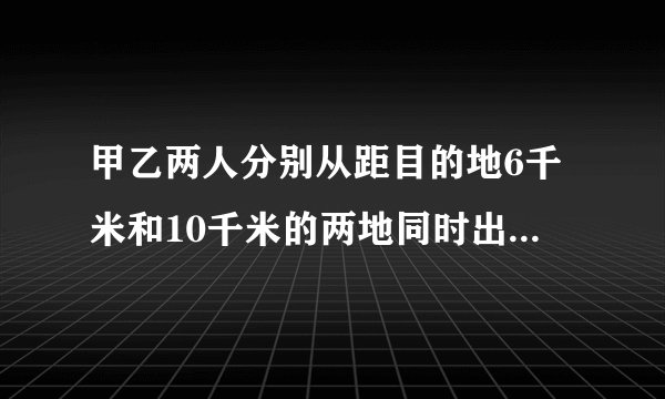甲乙两人分别从距目的地6千米和10千米的两地同时出发,甲、乙的速度比