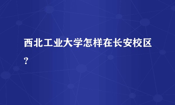 西北工业大学怎样在长安校区？