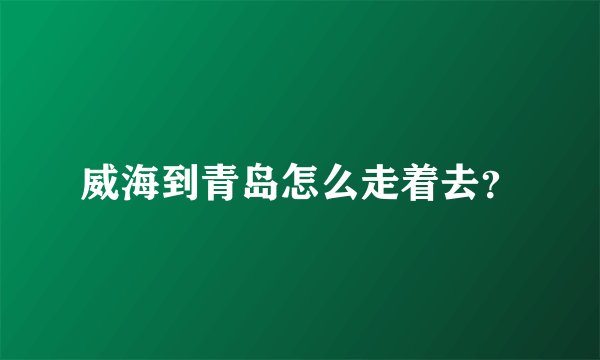 威海到青岛怎么走着去？