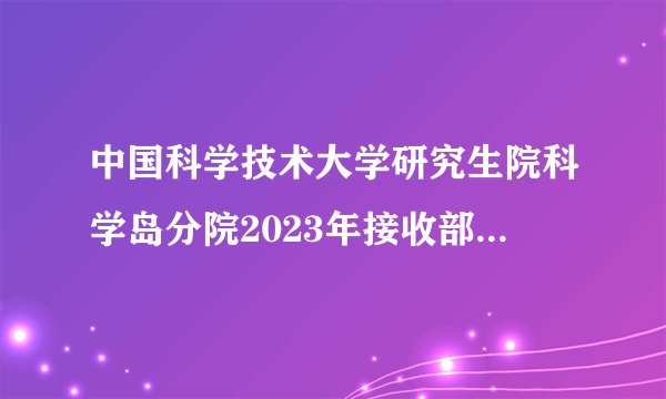 中国科学技术大学研究生院科学岛分院2023年接收部分硕士研究生调剂考生的公告已公布