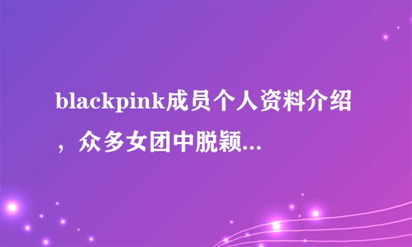 blackpink成员个人资料介绍，众多女团中脱颖而出红遍韩国—飞外