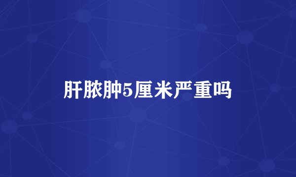 肝脓肿5厘米严重吗