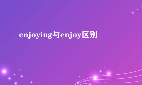 enjoying与enjoy区别