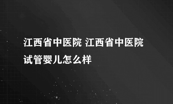江西省中医院 江西省中医院试管婴儿怎么样