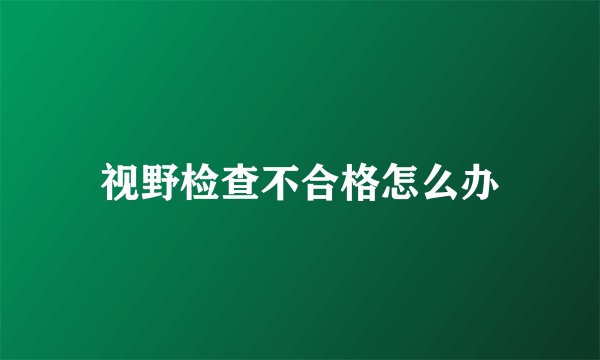 视野检查不合格怎么办
