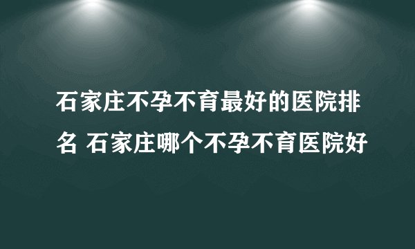 石家庄不孕不育最好的医院排名 石家庄哪个不孕不育医院好