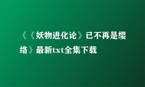《《妖物进化论》已不再是缨络》最新txt全集下载