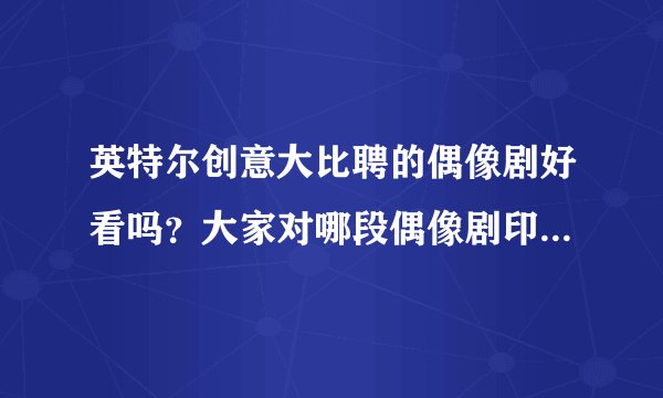 英特尔创意大比聘的偶像剧好看吗？大家对哪段偶像剧印象更深?