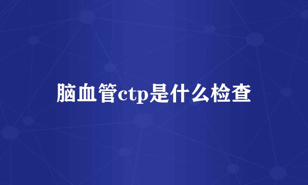 脑血管ctp是什么检查