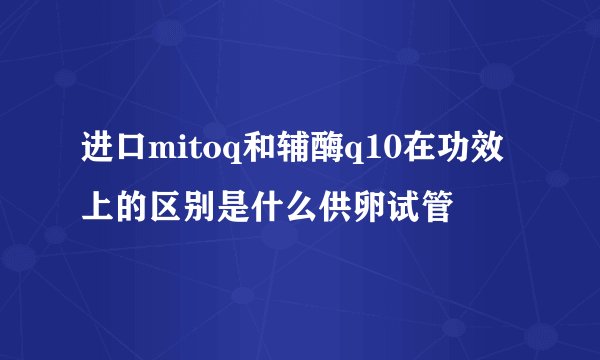 进口mitoq和辅酶q10在功效上的区别是什么供卵试管