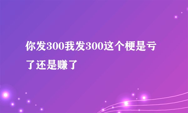 你发300我发300这个梗是亏了还是赚了
