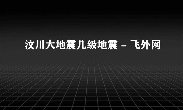 汶川大地震几级地震 - 飞外网