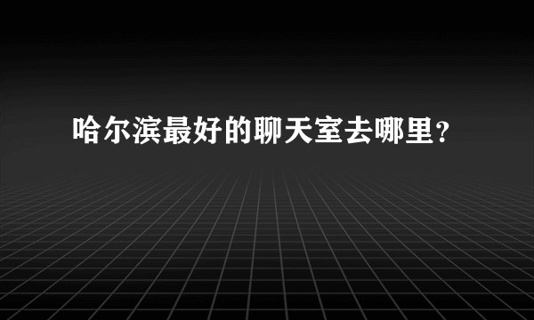 哈尔滨最好的聊天室去哪里？