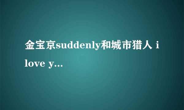 金宝京suddenly和城市猎人 i love you, i want you, 链接地址。。要在qq空间里用的
