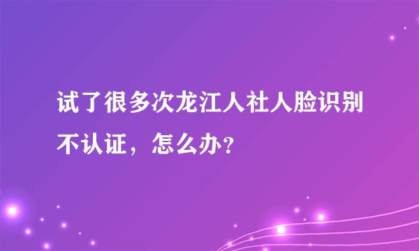 试了很多次龙江人社人脸识别不认证，怎么办？