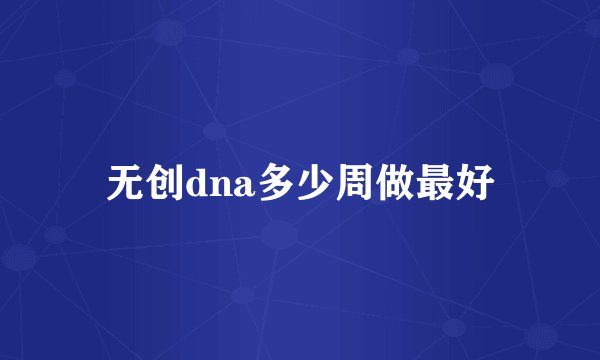 无创dna多少周做最好