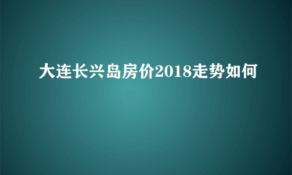 大连长兴岛房价2018走势如何