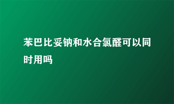 苯巴比妥钠和水合氯醛可以同时用吗