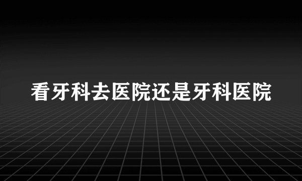 看牙科去医院还是牙科医院