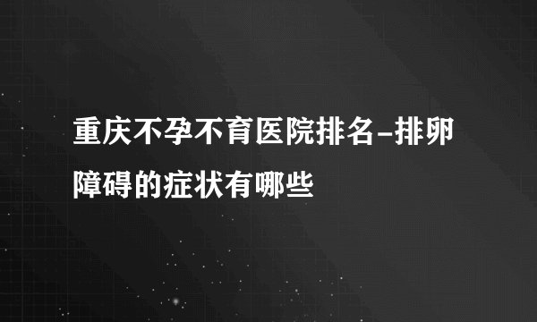重庆不孕不育医院排名-排卵障碍的症状有哪些