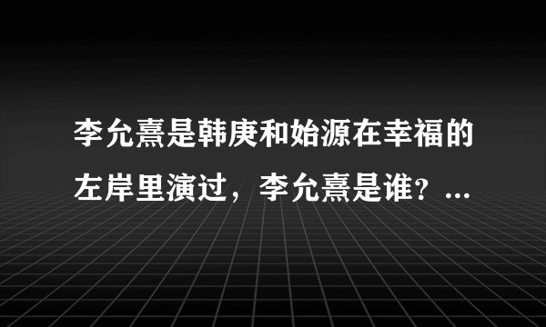李允熹是韩庚和始源在幸福的左岸里演过，李允熹是谁？也是明星吗？谁有他的简介？
