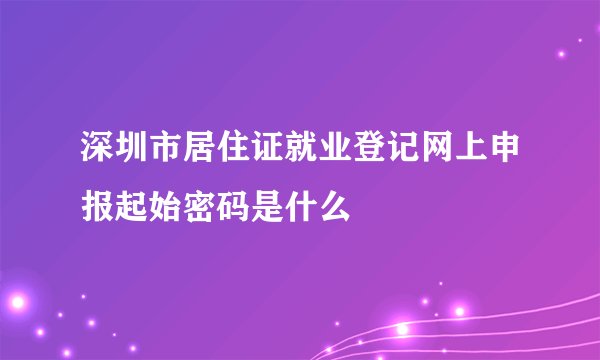 深圳市居住证就业登记网上申报起始密码是什么
