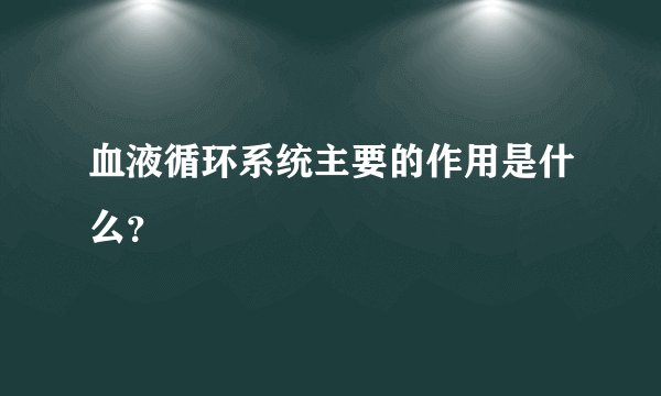 血液循环系统主要的作用是什么？
