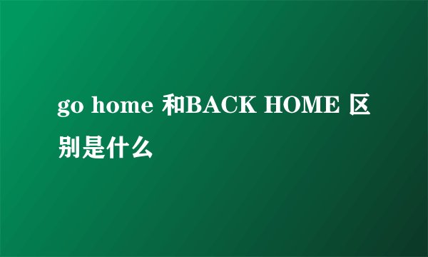 go home 和BACK HOME 区别是什么
