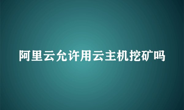 阿里云允许用云主机挖矿吗