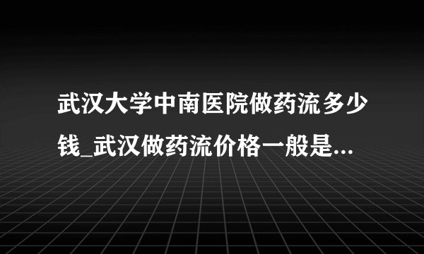 武汉大学中南医院做药流多少钱_武汉做药流价格一般是多少【武汉仁爱医院市医保定点单位】