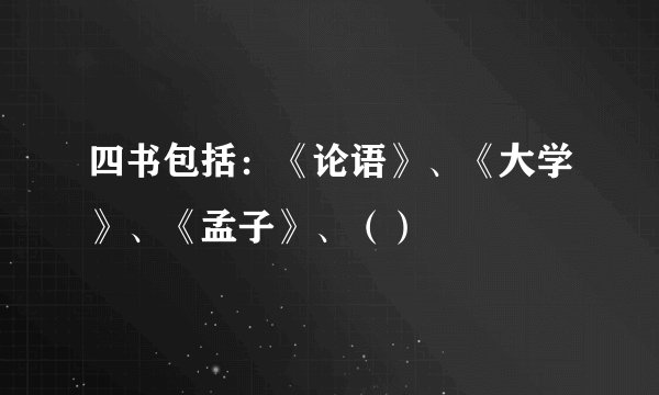 四书包括：《论语》、《大学》、《孟子》、（）