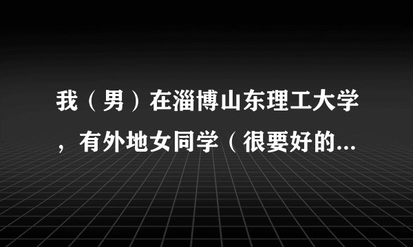 我（男）在淄博山东理工大学，有外地女同学（很要好的）想来找我玩一天，带她去淄博哪好哇？不要太远，谢谢