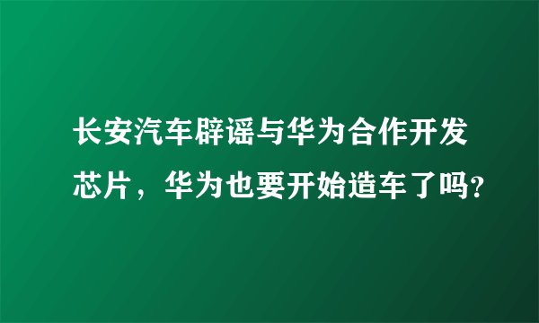 长安汽车辟谣与华为合作开发芯片，华为也要开始造车了吗？