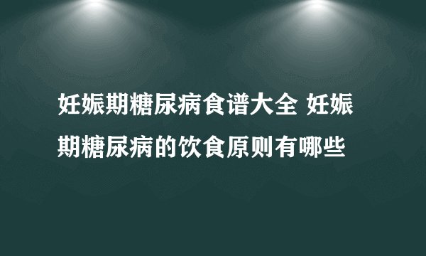 妊娠期糖尿病食谱大全 妊娠期糖尿病的饮食原则有哪些