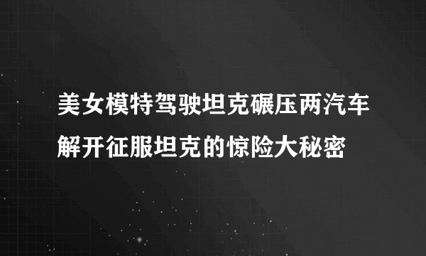 美女模特驾驶坦克碾压两汽车解开征服坦克的惊险大秘密