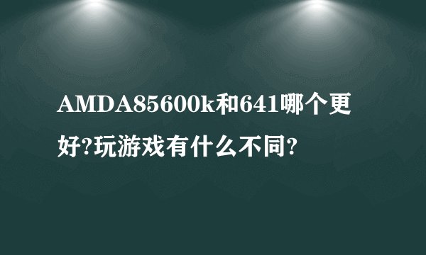 AMDA85600k和641哪个更好?玩游戏有什么不同?