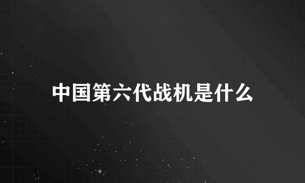 中国第六代战机是什么
