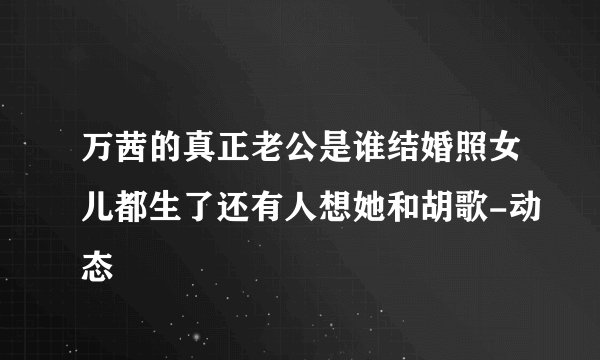 万茜的真正老公是谁结婚照女儿都生了还有人想她和胡歌-动态