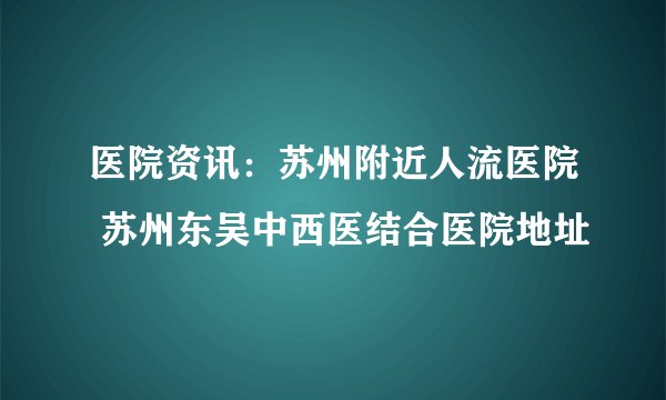 医院资讯：苏州附近人流医院 苏州东吴中西医结合医院地址