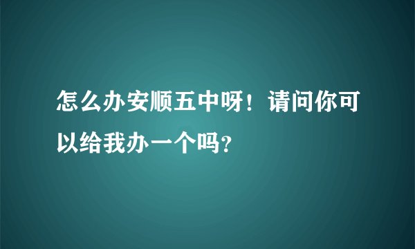 怎么办安顺五中呀！请问你可以给我办一个吗？