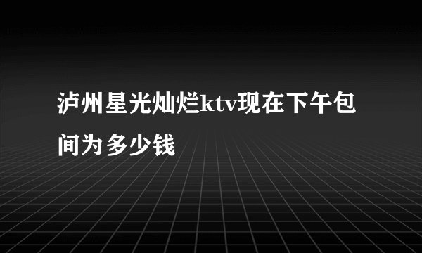 泸州星光灿烂ktv现在下午包间为多少钱